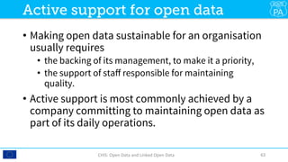 •  Making open data sustainable for an organisation
usually requires 
•  the backing of its management, to make it a priority,
•  the support of staﬀ responsible for maintaining
quality.
•  Active support is most commonly achieved by a
company committing to maintaining open data as
part of its daily operations.
CHIS:	Open	Data	and	Linked	Open	Data	 63	
Active support for open data
 