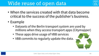 •  When the services created with that data become
critical to the success of the publisher’s business.
•  Example
•  Datasets of the Berlin transport system are used by
millions when they access transport apps (Citymapper)
•  These apps drive usage of VBB services 
•  VBB commits to regularly update the data.
CHIS:	Open	Data	and	Linked	Open	Data	 64	
Wide reuse of open data
 