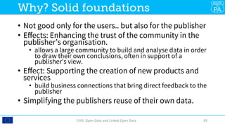 •  Not good only for the users.. but also for the publisher
•  Eﬀects: Enhancing the trust of the community in the
publisher’s organisation.
•  allows a large community to build and analyse data in order
to draw their own conclusions, often in support of a
publisher's view.
•  Eﬀect: Supporting the creation of new products and
services 
•  build business connections that bring direct feedback to the
publisher
•  Simplifying the publishers reuse of their own data.
CHIS:	Open	Data	and	Linked	Open	Data	 65	
Why? Solid foundations
 