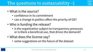 •  What is the source? 
•  confidence in its commitment
•  can a change in politics aﬀect the priority of OD?
•  Who is funding the release?
•  is the organization subject to transparency pressures
or is there a beneficial use, that drives the demand?
•  What does the license say?
•  some suggestions on the future of the dataset
CHIS:	Open	Data	and	Linked	Open	Data	 67	
The questions to sustainability -1
 