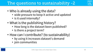 •  Who is already using the data?
•  wide pressure to keep it active and updated
•  is it used internally? 
•  What is the publishing history?
•  How long is the dataset been published?
•  Is there a project term?
•  How can I contribute? (to sustainability)
•  by using it increases dataset’s demand
•  join communities
CHIS:	Open	Data	and	Linked	Open	Data	 68	
The questions to sustainability -2
 