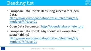 •  European Data Portal: Measuring success for Open
Data.
http://www.europeandataportal.eu/elearning/en/
module6/#/id/co-01 
•  Open Data Barometer: http://opendatabarometer.org
•  European Data Portal: Why should we worry about
sustainability?
http://www.europeandataportal.eu/elearning/en/
module7/#/id/co-01 
CHIS:	Open	Data	and	Linked	Open	Data	 72	
Reading list
 
