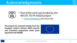 •  Part of the work was funded by the
ROUTE-TO-PA H2020 project
•  www.routetopa.eu for more info
CHIS:	Open	Data	and	Linked	Open	Data	 74	
Acknowledgments
The	project	has	received	funding	from	the	
European	 Union’s	 Horizon	 2020	 research	
and	 innova<on	 programme	 under	 grant	
agreement	No	645860.		
 