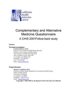 Complementary and Alternative
              Medicine Questionnaire
               A CHIS 2001Follow-back study
Contact:
Principal Investigator:
      E. Richard Brown, Ph.D.
      Director, UCLA Center for Health Policy Research
      Professor, UCLA School of Public Health
      UCLA Center for Health Policy Research
      10911 Weyburn Avenue, Suite 300
      Los Angeles, CA 90024, USA
      Telephone: 310-794-0812
      Fax: 310-794-2686
      Email: erbrown@ucla.edu


Project Director:
      Michael S. Goldstein, Ph.D.
      Professor of Public Health, Department of Community Health Sciences
      School of Public Health
      University of California
      Los Angeles, CA 90095
      Telephone: 310-825-5116
      Email: msgoldst@ucla.edu
           Copyright © 2002-2003 by the Regents of the University of California
 