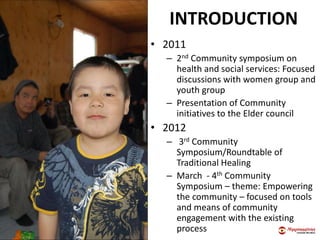 INTRODUCTION
• 2011
– 2nd Community symposium on
health and social services: Focused
discussions with women group and
youth group
– Presentation of Community
initiatives to the Elder council
• 2012
– 3rd Community
Symposium/Roundtable of
Traditional Healing
– March - 4th Community
Symposium – theme: Empowering
the community – focused on tools
and means of community
engagement with the existing
process
 