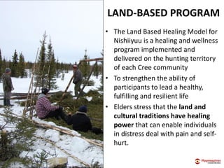 LAND-BASED PROGRAM
• The Land Based Healing Model for
Nishiiyuu is a healing and wellness
program implemented and
delivered on the hunting territory
of each Cree community
• To strengthen the ability of
participants to lead a healthy,
fulfilling and resilient life
• Elders stress that the land and
cultural traditions have healing
power that can enable individuals
in distress deal with pain and self-
hurt.
 