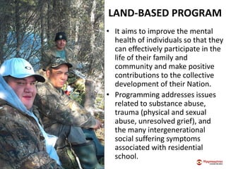 LAND-BASED PROGRAM
• It aims to improve the mental
health of individuals so that they
can effectively participate in the
life of their family and
community and make positive
contributions to the collective
development of their Nation.
• Programming addresses issues
related to substance abuse,
trauma (physical and sexual
abuse, unresolved grief), and
the many intergenerational
social suffering symptoms
associated with residential
school.
 