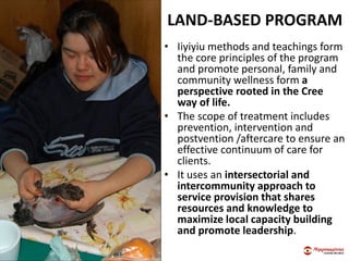 LAND-BASED PROGRAM
• Iiyiyiu methods and teachings form
the core principles of the program
and promote personal, family and
community wellness form a
perspective rooted in the Cree
way of life.
• The scope of treatment includes
prevention, intervention and
postvention /aftercare to ensure an
effective continuum of care for
clients.
• It uses an intersectorial and
intercommunity approach to
service provision that shares
resources and knowledge to
maximize local capacity building
and promote leadership.
 
