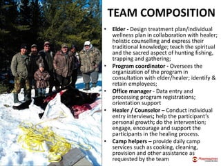 TEAM COMPOSITION
• Elder - Design treatment plan/individual
wellness plan in collaboration with healer;
holistic counselling and express their
traditional knowledge; teach the spiritual
and the sacred aspect of hunting fishing,
trapping and gathering;
• Program coordinator - Oversees the
organization of the program in
consultation with elder/healer; identify &
retain employees;
• Office manager - Data entry and
processing program registrations;
orientation support
• Healer / Counselor – Conduct individual
entry interviews; help the participant’s
personal growth; do the intervention;
engage, encourage and support the
participants in the healing process.
• Camp helpers – provide daily camp
services such as cooking, cleaning,
provision and other assistance as
requested by the team
 