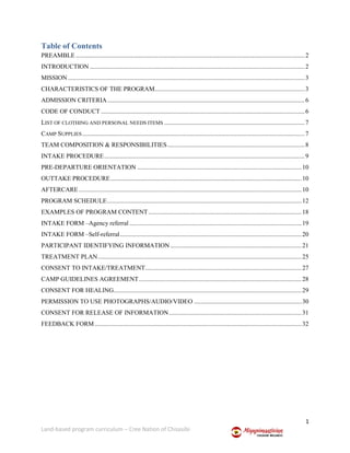 1
Land-based program curriculum – Cree Nation of Chisasibi
Table of Contents
PREAMBLE .................................................................................................................................................2
INTRODUCTION ........................................................................................................................................2
MISSION......................................................................................................................................................3
CHARACTERISTICS OF THE PROGRAM...............................................................................................3
ADMISSION CRITERIA.............................................................................................................................6
CODE OF CONDUCT .................................................................................................................................6
LIST OF CLOTHING AND PERSONAL NEEDS ITEMS .........................................................................................7
CAMP SUPPLIES.............................................................................................................................................7
TEAM COMPOSITION & RESPONSIBILITIES.......................................................................................8
INTAKE PROCEDURE...............................................................................................................................9
PRE-DEPARTURE ORIENTATION ........................................................................................................10
OUTTAKE PROCEDURE.........................................................................................................................10
AFTERCARE .............................................................................................................................................10
PROGRAM SCHEDULE...........................................................................................................................12
EXAMPLES OF PROGRAM CONTENT.................................................................................................18
INTAKE FORM –Agency referral .............................................................................................................19
INTAKE FORM –Self-referral...................................................................................................................20
PARTICIPANT IDENTIFYING INFORMATION ...................................................................................21
TREATMENT PLAN.................................................................................................................................25
CONSENT TO INTAKE/TREATMENT...................................................................................................27
CAMP GUIDELINES AGREEMENT.......................................................................................................28
CONSENT FOR HEALING.......................................................................................................................29
PERMISSION TO USE PHOTOGRAPHS/AUDIO/VIDEO ....................................................................30
CONSENT FOR RELEASE OF INFORMATION....................................................................................31
FEEDBACK FORM...................................................................................................................................32
 