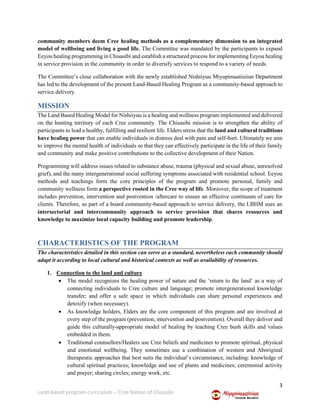 3
Land-based program curriculum – Cree Nation of Chisasibi
community members deem Cree healing methods as a complementary dimension to an integrated
model of wellbeing and living a good life. The Committee was mandated by the participants to expand
Eeyou healing programming in Chisasibi and establish a structured process for implementing Eeyou healing
in service provision in the community in order to diversify services to respond to a variety of needs.
The Committee’s close collaboration with the newly established Nishiiyuu Miyupimaatisiiun Department
has led to the development of the present Land-Based Healing Program as a community-based approach to
service delivery.
MISSION
The Land Based Healing Model for Nishiiyuu is a healing and wellness program implemented and delivered
on the hunting territory of each Cree community. The Chisasibi mission is to strengthen the ability of
participants to lead a healthy, fulfilling and resilient life. Elders stress that the land and cultural traditions
have healing power that can enable individuals in distress deal with pain and self-hurt. Ultimately we aim
to improve the mental health of individuals so that they can effectively participate in the life of their family
and community and make positive contributions to the collective development of their Nation.
Programming will address issues related to substance abuse, trauma (physical and sexual abuse, unresolved
grief), and the many intergenerational social suffering symptoms associated with residential school. Eeyou
methods and teachings form the core principles of the program and promote personal, family and
community wellness form a perspective rooted in the Cree way of life. Moreover, the scope of treatment
includes prevention, intervention and postvention /aftercare to ensure an effective continuum of care for
clients. Therefore, as part of a board community-based approach to service delivery, the LBHM uses an
intersectorial and intercommunity approach to service provision that shares resources and
knowledge to maximize local capacity building and promote leadership.
CHARACTERISTICS OF THE PROGRAM
The characteristics detailed in this section can serve as a standard, nevertheless each community should
adapt it according to local cultural and historical contexts as well as availability of resources.
1. Connection to the land and culture
 The model recognizes the healing power of nature and the ‘return to the land’ as a way of
connecting individuals to Cree culture and language; promote intergenerational knowledge
transfer; and offer a safe space in which individuals can share personal experiences and
detoxify (when necessary).
 As knowledge holders, Elders are the core component of this program and are involved at
every step of the program (prevention, intervention and postvention). Overall they deliver and
guide this culturally-appropriate model of healing by teaching Cree bush skills and values
embedded in them.
 Traditional counsellors/Healers use Cree beliefs and medicines to promote spiritual, physical
and emotional wellbeing. They sometimes use a combination of western and Aboriginal
therapeutic approaches that best suits the individual’s circumstance, including: knowledge of
cultural spiritual practices; knowledge and use of plants and medicines; ceremonial activity
and prayer; sharing circles; energy work, etc.
 