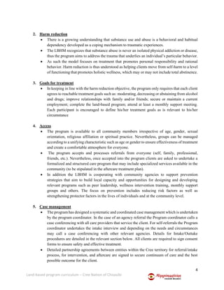 4
Land-based program curriculum – Cree Nation of Chisasibi
2. Harm reduction
 There is a growing understanding that substance use and abuse is a behavioral and habitual
dependency developed as a coping mechanism to traumatic experiences.
 The LBHM recognizes that substance abuse is never an isolated physical addiction or disease,
thus the program aims to address the trauma that underlies an individual’s particular behavior.
 As such the model focuses on treatment that promotes personal responsibility and rational
behavior. Harm reduction is thus understood as helping clients move from self-harm to a level
of functioning that promotes holistic wellness, which may or may not include total abstinence.
3. Goals for treatment
 In keeping in line with the harm reduction objective, the program only requires that each client
agrees to reachable treatment goals such as: moderating, decreasing or abstaining from alcohol
and drugs; improve relationships with family and/or friends; secure or maintain a current
employment; complete the land-based program; attend at least a monthly support meeting.
Each participant is encouraged to define his/her treatment goals as is relevant to his/her
circumstance
4. Access
 The program is available to all community members irrespective of age, gender, sexual
orientation, religious affiliation or spiritual practice. Nevertheless, groups can be managed
according to a unifying characteristic such as age or gender to ensure effectiveness of treatment
and create a comfortable atmosphere for everyone.
 The program accepts and processes referrals from everyone (self, family, professional,
friends, etc.). Nevertheless, once accepted into the program clients are asked to undertake a
formalized and structured care program that may include specialized services available in the
community (to be stipulated in the aftercare treatment plan).
 In addition the LBHM is cooperating with community agencies to support prevention
strategies that aim to build local capacity and opportunities for designing and developing
relevant programs such as peer leadership, wellness intervention training, monthly support
groups and others. The focus on prevention includes reducing risk factors as well as
strengthening protector factors in the lives of individuals and at the community level.
5. Case management
 The program has designed a systematic and coordinated case management which is undertaken
by the program coordinator. In the case of an agency referral the Program coordinator calls a
case conferencing with all care providers that service the client. For self-referrals the Program
coordinator undertakes the intake interview and depending on the needs and circumstances
may call a case conferencing with other relevant agencies. Details for Intake/Outtake
procedures are detailed in the relevant section below. All clients are required to sign consent
forms to ensure safety and effective treatment.
 Detailed partnership agreements between entities within the Cree territory for referral/intake
process, for intervention, and aftercare are signed to secure continuum of care and the best
possible outcome for the client.
 