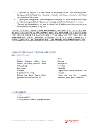 7
Land-based program curriculum – Cree Nation of Chisasibi
5. All persons are expected to exhibit respect for the property of the Lodge and the personal
belongings of others. The personal belongings of others are not to be used or interfered with without
the permission of the owners.
6. All participants are responsible for all their personal belongings and effects. Program staff accepts
no liability or responsibility for the personal belongings and effects of participants or visitors.
7. The camp is a drug and alcohol free area. Accordingly, no alcohol or non-prescription drugs are to
be brought onto the property at any time.
FAILURE TO ADHERE TO THE ABOVE STATED CODE OF CONDUCT MAY RESULT IN THE
IMMEDIATE REMOUVAL OF PARTICIPANTS FROM THE PROGRAM AND A DETERMINED
TIME DURING WHICH THE PARTICIPANTS HAVING BREACHED THE CODE WILL BE
BARRED FROM PARTICIPATING IN THE LAND-BASED PROGRAM. A DEFINITE APPLICATION
OF COSEQUENCE WILL BE DECIDED BY THE ELDER AND THE PROGRAM COORDINATOR.
LIST OF CLOTHING AND PERSONAL NEEDS ITEMS
Appropriate for the season
Axe
Bedding [blankets, pillow, sheets,
mattress, underlining (bearskin, caribou
hide, carpet)]
Pots (teapot)
Backpack
Nightline (cotton string)
Hunting gear: knife, firearm (unless
prohibited by court), matches, etc.
Boots
Rain gear
Warm jacket
Snowshoes
Flashlight
Teepee Canvas (enough for shelter – 2 to
3 pieces)
Things that you like – musical
instrument, paints, photo camera, etc.
CAMP SUPPLIES
A van
2 drums gas (205L)
100 Lbs propane (or 4X50Lbs propane tanks)
 