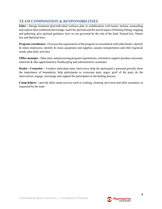 8
Land-based program curriculum – Cree Nation of Chisasibi
TEAM COMPOSITION & RESPONSIBILITIES
Elder - Design treatment plan/individual wellness plan in collaboration with healer; holistic counselling
and express their traditional knowledge; teach the spiritual and the sacred aspect of hunting fishing, trapping
and gathering; give spiritual guidance; how we are governed by the rule of the land- Natural law, Nature
law and Spiritual laws
Program coordinator - Oversees the organization of the program in consultation with elder/healer; identify
& retain employees; identify & retain equipment and supplies; assume transportation and other logistical
needs; plan daily activities
Office manager - Data entry and processing program registrations; orientation support (produce necessary
materials & take appointments); bookkeeping and administrative assistance
Healer / Counselor – Conduct individual entry interviews; help the participant’s personal growth; show
the importance of boundaries; help participants to overcome pain, anger, grief of the past; do the
intervention; engage, encourage and support the participants in the healing process.
Camp helpers – provide daily camp services such as cooking, cleaning, provision and other assistance as
requested by the team
 