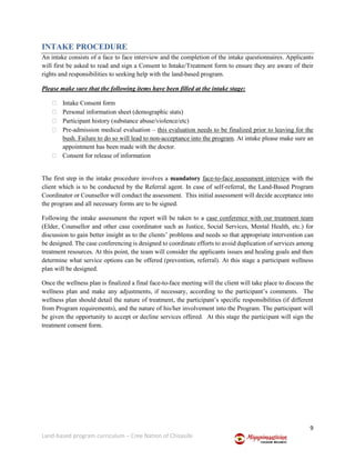 9
Land-based program curriculum – Cree Nation of Chisasibi
INTAKE PROCEDURE
An intake consists of a face to face interview and the completion of the intake questionnaires. Applicants
will first be asked to read and sign a Consent to Intake/Treatment form to ensure they are aware of their
rights and responsibilities to seeking help with the land-based program.
Please make sure that the following items have been filled at the intake stage:
 Intake Consent form
 Personal information sheet (demographic stats)
 Participant history (substance abuse/violence/etc)
 Pre-admission medical evaluation – this evaluation needs to be finalized prior to leaving for the
bush. Failure to do so will lead to non-acceptance into the program. At intake please make sure an
appointment has been made with the doctor.
 Consent for release of information
The first step in the intake procedure involves a mandatory face-to-face assessment interview with the
client which is to be conducted by the Referral agent. In case of self-referral, the Land-Based Program
Coordinator or Counsellor will conduct the assessment. This initial assessment will decide acceptance into
the program and all necessary forms are to be signed.
Following the intake assessment the report will be taken to a case conference with our treatment team
(Elder, Counsellor and other case coordinator such as Justice, Social Services, Mental Health, etc.) for
discussion to gain better insight as to the clients’ problems and needs so that appropriate intervention can
be designed. The case conferencing is designed to coordinate efforts to avoid duplication of services among
treatment resources. At this point, the team will consider the applicants issues and healing goals and then
determine what service options can be offered (prevention, referral). At this stage a participant wellness
plan will be designed.
Once the wellness plan is finalized a final face-to-face meeting will the client will take place to discuss the
wellness plan and make any adjustments, if necessary, according to the participant’s comments. The
wellness plan should detail the nature of treatment, the participant’s specific responsibilities (if different
from Program requirements), and the nature of his/her involvement into the Program. The participant will
be given the opportunity to accept or decline services offered. At this stage the participant will sign the
treatment consent form.
 