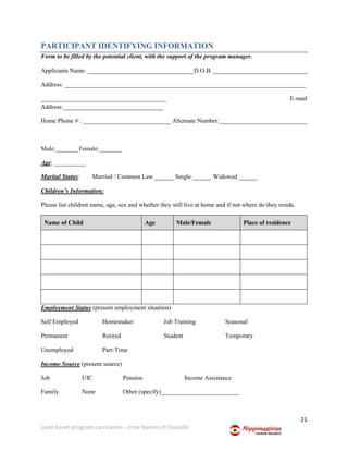 21
Land-based program curriculum – Cree Nation of Chisasibi
PARTICIPANT IDENTIFYING INFORMATION
Form to be filled by the potential client, with the support of the program manager.
Applicants Name: __________________________________D.O.B. ______________________________
Address: _____________________________________________________________________________
________________________________________ E-mail
Address:________________________________
Home Phone # : ____________________________ Alternate Number:____________________________
Male:_______ Female:_______
Age: __________
Marital Status: Married / Common Law ______ Single ______ Widowed ______
Children’s Information:
Please list children name, age, sex and whether they still live at home and if not where do they reside.
Name of Child Age Male/Female Place of residence
Employment Status (present employment situation)
Self Employed Homemaker Job Training Seasonal
Permanent Retired Student Temporary
Unemployed Part‐Time
Income Source (present source)
Job UIC Pension Income Assistance
Family None Other (specify)_________________________
 