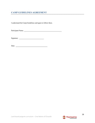 28
Land-based program curriculum – Cree Nation of Chisasibi
CAMP GUIDELINES AGREEMENT
I understand the Camp Guidelines and agree to follow them.
Participant Name: ____________________________________________
Signature: _____________________________
Date: _____________________________________
 
