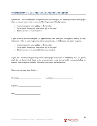 30
Land-based program curriculum – Cree Nation of Chisasibi
PERMISSION TO USE PHOTOGRAPHS/AUDIO/VIDEO
I grant to the Land-based Program, its representatives and employees, the right to publicly use photographs
of me to promote and/or raise awareness of the Program and related programs.
 Anonymously (my name will not be disclosed) or
 To be quoted directly (my name/image will be disclosed)
 I do not consent to be photographed
I grant to the Land-based Program, its representatives and employees, the right to publicly use my
testimonies (video or audio) to promote and/or raise awareness of the Program and related programs.
 Anonymously (my name will not be disclosed) or
 To be quoted directly (my name/image will be disclosed)
 I do not consent to be recorded (either video or audio)
I agree that Land-based Program may use such photographs/video/audio of me OR may NOT use (please
circle the one that applies) based on the permission above, and for any lawful purpose, including for
example such purposes as publicity, illustration, advertising, and web content.
I have read and understand the above:
First name _________________________ Last name_______________________
Signature __________________________
Date _____________________________
 