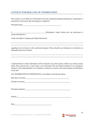 31
Land-based program curriculum – Cree Nation of Chisasibi
CONSENT FOR RELEASE OF INFORMATION
This section is to be filled out if information from the Land-based program pertaining to a participant is
required by a local entity after the program is completed:
Participant name______________________________________________
I, _______________________________________(Participant’s name) hereby give my permission to
release information to
(name and address of agency providing information)
_____________________________________________________________________________________
_____________________________________________________________________________________
regarding my involvement in the Land-based program. Please describe any limitations or restrictions on
information that can be shared:
_____________________________________________________________________________________
_____________________________________________________________________________________
I understand that no other information will be released to any other persons without my written consent
unless these persons have a court order or are concerned with my medical treatment in an emergency
situation. I also understand that I can withdraw or amend my consent to the release/request of information
at any time.
ALL INFORMATION IS CONFIDENTIAL in accordance with relevant statues.
State date of consent____________________________________________________
End date of consent______________________________________________________
Participant signature _____________________________________________________
Witness ________________________________________________________________
Date____________________________________________
 