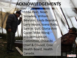 ACKNOWLEDGEMENTS
Eddie Pash, Noah
Snowboy, William
Bearskin, Linda Bearskin,
Larry House, Ioana Radu,
Sam W. Gull, Gloria-Ann
Cozier, Mike Wong,
Miyupimaatisiun
Committee, Chisasibi
Chief & Council, Cree
Health Board, Health
Canada.
 