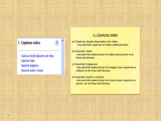 1.- Capturar video

a) Capturar desde dispositivo de video
    nos permite capturar el video seleccionado.

b) Importar video
     nos permite seleccionar el video para poner e la
    línea de tiempo.

c) Importar imágenes
    nos permite seleccionar la imagen que vayamos a
    utilizar en la línea del tiempo.

d) Importar audio o música
    nos permite seleccionar la música que vayamos a
    poner en la línea del tiempo.
 