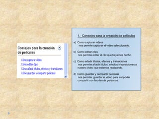 1.- Consejos para la creación de películas

a) Como capturar videos
    nos permite capturar el video seleccionado.

b) Como editar clips
   nos permite editar el clic que hayamos hecho.

c) Como añadir títulos, efectos y transiciones
   nos permite añadir títulos, efectos y transiciones a
   nuestro video que estemos realizando.

d) Como guardar y compartir películas
   nos permite guardar el video para así poder
   compartir con las demás personas.
 