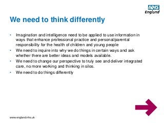 www.england.nhs.uk
• Imagination and intelligence need to be applied to use information in
ways that enhance professional practice and personal/parental
responsibility for the health of children and young people
• We need to inquire into why we do things in certain ways and ask
whether there are better ideas and models available.
• We need to change our perspective to truly see and deliver integrated
care, no more working and thinking in silos.
• We need to do things differently
We need to think differently
 