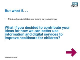 www.england.nhs.uk
• This is only an initial idea, one among may, a beginning
But what if. . .
What if you decided to contribute your
ideas for how we can better use
information and digital services to
improve healthcare for children?f
 