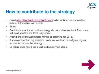 www.england.nhs.uk
• Email alison@golightlyandgolightly.com to be included on our contact
lists for information and events.
• Then:
• Contribute your ideas for the strategy via our online feedback form – we
will send you the link for this by email.
• Attend one of the workshops we will be planning for 2016.
• If you represent an organisation, invite us to attend one of your regular
forums to discuss the strategy.
• Or let us know you’d like a call to discuss your ideas.
How to contribute to the strategy
 