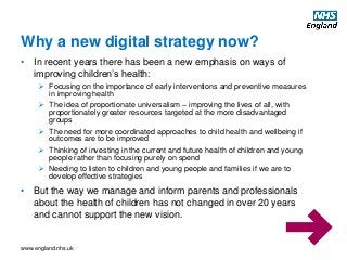 www.england.nhs.uk
Why a new digital strategy now?
• In recent years there has been a new emphasis on ways of
improving children’s health:
 Focusing on the importance of early interventions and preventive measures
in improving health
 The idea of proportionate universalism – improving the lives of all, with
proportionately greater resources targeted at the more disadvantaged
groups
 The need for more coordinated approaches to child health and wellbeing if
outcomes are to be improved
 Thinking of investing in the current and future health of children and young
people rather than focusing purely on spend
 Needing to listen to children and young people and families if we are to
develop effective strategies
• But the way we manage and inform parents and professionals
about the health of children has not changed in over 20 years
and cannot support the new vision.
 