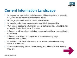 www.england.nhs.uk
• Is fragmented – partial records in several different systems – Maternity,
GP, Child Health Information Systems, Acute
• No single picture of a child’s health interventions
• Is complex - disparate systems with very little interoperability
• Very limited access to information for our partners outside the NHS, for
example, Social Services or Education
• Information still largely recorded on paper and sent from care-setting to
care-setting
• Information re-keyed from systems to system creating large
administrative burden
• Possible for children’s information to be mislaid/delayed when they
move to a new area
• Impossible to easily view a child’s history and determine how healthy
they are
Current Information Landscape
 