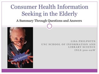 Consumer Health Information Seeking in the Elderly A Summary Through Questions and Answers Lisa Philpotts UNC School of Information and Library Science INLS 500-02W Health Information! 