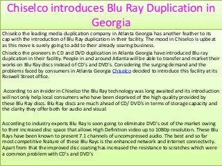 Chiselco introduces Blu Ray Duplication in
                   Georgia
Chiselco the leading media duplication company in Atlanta Georgia has another feather to its
cap with the introduction of Blu Ray duplication in their facility. The mood in Chiselco is upbeat
as this move is surely going to add to their already soaring business.
Chiselco the pioneers in CD and DVD duplication in Atlanta Georgia have introduced Blu ray
duplication in their facility. People in and around Atlanta will be able to transfer and market their
works on Blu Ray discs instead of CD's and DVD's. Considering the surging demand and the
problems faced by consumers in Atlanta Georgia Chiselco decided to introduce this facility at its
Roswell Street office.

 According to an insider in Chiselco the Blu Ray technology was long awaited and its introduction
will not only help local consumers who have been deprived of the high quality provided by
these Blu Ray discs. Blu Ray discs are much ahead of CD/ DVD's in terms of storage capacity and
the clarity they offer both for audio and visual.

According to industry experts Blu Ray is soon going to eliminate DVD's out of the market owing
to their increased disc space that allows High Definition video up to 1080p resolution. These Blu
Rays have been known to present 7.1 channels of uncompressed audio. The best and so far
most competitive feature of these Blu Rays is the enhanced network and internet connectivity.
Apart from that the improved disc coating has increased the resistance to scratches which were
a common problem with CD's and DVD‘s
 