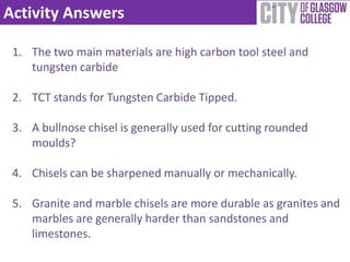 Activity Answers

 1. The two main materials are high carbon tool steel and
    tungsten carbide

 2. TCT stands for Tungsten Carbide Tipped.

 3. A bullnose chisel is generally used for cutting rounded
    moulds?

 4. Chisels can be sharpened manually or mechanically.

 5. Granite and marble chisels are more durable as granites and
    marbles are generally harder than sandstones and
    limestones.
 