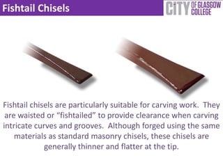 Fishtail Chisels




Fishtail chisels are particularly suitable for carving work. They
 are waisted or “fishtailed” to provide clearance when carving
intricate curves and grooves. Although forged using the same
    materials as standard masonry chisels, these chisels are
             generally thinner and flatter at the tip.
 