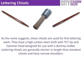 Lettering Chisels




As the name suggests, these chisels are used for fine lettering
 work. They have a high carbon steel shaft with TCT tip and
    hammer head designed for use with a dummy mallet.
Lettering chisels are generally shorter in length than standard
              chisels and have narrow shoulders.
 