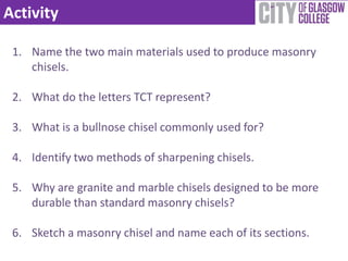 Activity

 1. Name the two main materials used to produce masonry
    chisels.

 2. What do the letters TCT represent?

 3. What is a bullnose chisel commonly used for?

 4. Identify two methods of sharpening chisels.

 5. Why are granite and marble chisels designed to be more
    durable than standard masonry chisels?

 6. Sketch a masonry chisel and name each of its sections.
 