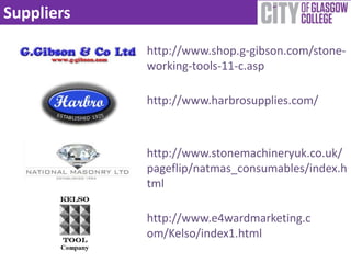 Suppliers

            http://www.shop.g-gibson.com/stone-
            working-tools-11-c.asp

            http://www.harbrosupplies.com/



            http://www.stonemachineryuk.co.uk/
            pageflip/natmas_consumables/index.h
            tml

            http://www.e4wardmarketing.c
            om/Kelso/index1.html
 