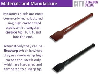Materials and Manufacture

 Masonry chisels are most
 commonly manufactured
  using high carbon tool
  steels with a tungsten
  carbide tip (TCT) fused
       into the end.

 Alternatively they can be
 firesharp which is where
 they are made using high
   carbon tool steels only
  which are hardened and
  tempered to a sharp tip.
 