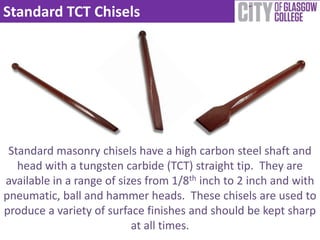 Standard TCT Chisels




 Standard masonry chisels have a high carbon steel shaft and
   head with a tungsten carbide (TCT) straight tip. They are
available in a range of sizes from 1/8th inch to 2 inch and with
pneumatic, ball and hammer heads. These chisels are used to
produce a variety of surface finishes and should be kept sharp
                           at all times.
 