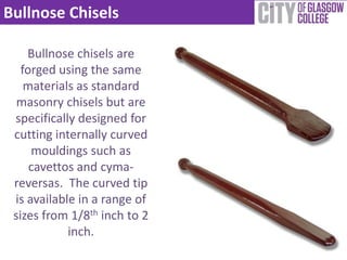 Bullnose Chisels

    Bullnose chisels are
   forged using the same
    materials as standard
  masonry chisels but are
 specifically designed for
 cutting internally curved
     mouldings such as
     cavettos and cyma-
 reversas. The curved tip
 is available in a range of
 sizes from 1/8th inch to 2
            inch.
 