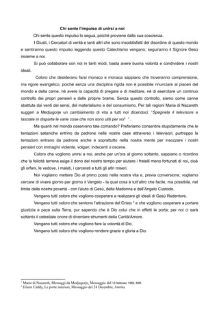 Chi sente l’impulso di unirsi a noi
Chi sente questo impulso lo segua, poiché proviene dalla sua coscienza.
I Giusti, i Cercatori di verità e tanti altri che sono insoddisfatti del disordine di questo mondo
e sentiranno questo impulso leggendo questo Catechismo vengano; seguiranno il Signore Gesù
insieme a noi.
Si può collaborare con noi in tanti modi, basta avere buona volontà e condividere i nostri
ideali.
Coloro che desiderano farsi monaco e monaca sappiano che troveranno comprensione,
ma rigore evangelico, poiché senza una disciplina rigida non è possibile rinunciare ai piaceri del
mondo e della carne, né avere la capacità di pregare e di meditare, né di esercitare un continuo
controllo dei propri pensieri e delle proprie brame. Senza questo controllo, siamo come canne
sbattute dai venti dei sensi, del materialismo e del consumismo. Per tali ragioni Maria di Nazareth
suggerì a Medjugorje un cambiamento di vita a tutti noi dicendoci: “Spegnete il televisore e
lasciate in disparte le varie cose che non sono utili per voi” 1
.
Ma quanti nel mondo osservano tale comando? Preferiamo consentire stupidamente che le
tentazioni sataniche entrino da padrone nelle nostre case attraverso i televisori; purtroppo le
tentazioni entrano da padrone anche e soprattutto nella nostra mente per insozzare i nostri
pensieri con immagini violente, volgari, indecenti o oscene.
Coloro che vogliono unirsi a noi, anche per un'ora al giorno soltanto, sappiano o ricordino
che la felicità terrena esige il dono del nostro tempo per aiutare i fratelli meno fortunati di noi, cioè
gli orfani, le vedove, i malati, i carcerati e tutti gli altri miseri.
Noi vogliamo mettere Dio al primo posto nella nostra vita e, previa conversione, vogliamo
cercare di vivere giorno per giorno il Vangelo - la qual cosa è tutt’altro che facile, ma possibile, nel
limite delle nostre povertà - con l'aiuto di Gesù, della Madonna e dell’Angelo Custode.
Vengano tutti coloro che vogliono cooperare a realizzare gli ideali di Gesù Redentore.
Vengano tutti coloro che sentono l’attrazione del Cristo 2
e che vogliono cooperare a portare
giustizia e pace sulla Terra, pur sapendo che è Dio colui che in effetti le porta; per noi ci sarà
soltanto il celestiale onore di diventare strumenti della Carità/Amore.
Vengano tutti coloro che vogliono fare la volontà di Dio.
Vengano tutti coloro che vogliono rendere grazie e gloria a Dio.
1
Maria di Nazareth, Messaggi da Medjugorje, Messaggio del 13 febbraio 1986, MIR
2
Eileen Caddy, Le porte interiori, Messaggio del 24 Dicembre, Amrita
 