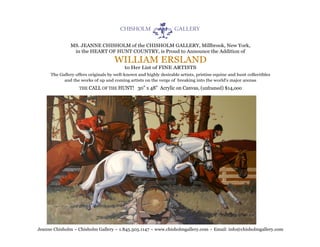 MS. JEANNE CHISHOLM of the CHISHOLM GALLERY, Millbrook, New York,
               in the HEART OF HUNT COUNTRY, is Proud to Announce the Addition of

                                    WILLIAM ERSLAND
                                          to Her List of FINE ARTISTS
     The Gallery offers originals by well-known and highly desirable artists, pristine equine and hunt collectibles
           and the works of up and coming artists on the verge of breaking into the world's major arenas

                   THE CALL OF THE HUNT!        30" x 48" Acrylic on Canvas, (unframed) $14,ooo




Jeanne Chisholm ~ Chisholm Gallery ~ 1.845.505.1147 ~ www.chisholmgallery.com ~ Email: info@chisholmgallery.com
 