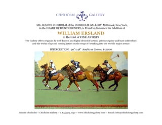 MS. JEANNE CHISHOLM of the CHISHOLM GALLERY, Millbrook, New York,
                 in the HEART OF HUNT COUNTRY, is Proud to Announce the Addition of

                                    WILLIAM ERSLAND
                                          to Her List of FINE ARTISTS
     The Gallery offers originals by well-known and highly desirable artists, pristine equine and hunt collectibles
           and the works of up and coming artists on the verge of breaking into the world's major arenas

                             INTERCEPTION! 30" x 48" Acrylic on Canvas, $12,000




Jeanne Chisholm ~ Chisholm Gallery ~ 1.845.505.1147 ~ www.chisholmgallery.com ~ Email: info@chisholmgallery.com
 