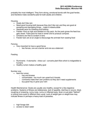 2013 ACORN Conference
Delta Beauséjour, Moncton NB
probably the most intelligent. They form strong, emotional bonds with the goat herder,
and therefore make wonderful pets for both adults and children.

Housing
Goats don't like rain
Need good housing both because they don’t like rain and they are good at
escaping and damaging things... make it indestructible
Separate pens for breeding and kidding
Feeder- food up high and bedded on hay pack. As the pack grows the feed box
gets closer. Feed pack for heat in winter and to produce compost.
Chickens are free to scratch in bins
Feeder bars are at an angle to discourage the animals from wasting food

Fencing
Very important to have a good fence
o two fences, one as a barrier and one as a deterrent

Feeding

Ruminants - 4 stomachs - chew cud - converts plant fibre which is indigestible to
humans
Healthy rumen makes a healthy goat

Number one:
feed the rumen
o hay and browse
o concentrates - too much can upset but it boosts
o ruminants make their own proteins so they don’t need supplements
o buy good hay or grow your own

Health Maintenance: Goats are usually very healthy, except for a few digestive
problems. Systems of illness are listlessness, lack of appetite, diarrhea or scours, bloat,
coughing or sneezing, runny nose, runny or inflamed eyes, fever or just plain "blahish"
or acting more quiet or different than usual. Lack of weight gain or weight loss may
indicate illness or perhaps a heavy load of parasites.

high forage diet
access to clean water

 