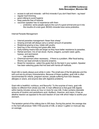 2013 ACORN Conference
Delta Beauséjour, Moncton NB
access to salt and minerals - will find minerals if you don't feed them - eg trees!
regular hoof trimming
good milking to avoid hygiene
keep pastures free of hazards
vaccines–speaker has no experience with them
o probiotics: some people capture the cud of a good animal and put it into
the mouths of a sick goat. BIOAG minerals have some probiotics.

Internal Parasite Management
Internal parasites management -fewer than sheep’
Grazing animals will always carry a certain amount of parasites
Rotational grazing is key; rotate with poultry
feed hay in the morning and graze after dew
Early kidding means kids are larger so they have better resistance to parasites.
Herbal wormers: mix of red clover, thyme, oregano, pumpkin seed, garlic,
hyssop, and wormwood.
o use carefully
Chemical wormers when necessary... if there is a problem. After fecal testing.
Worms can lead animals to become anaemic.
Breed for resistance - select the goats that do the best in your system. Speaker
has been selecting goats that live best with hands-off methods.

Goat milk is nearly always pure white in color. The small size of the fat globules and the
soft curd are its primary characteristics. Because of these qualities, goat milk is often
recommended for infants, pregnant women, people suffering from liver disease,
allergies or ulcers, and anyone else with digestive problems.

Goat milk is healthful, nutritious, and flavourful. To the surprise of many, goat milk
tastes no different from whole cow milk. A main difference is that goat milk digests
within twenty minutes versus an hour or more for cow milk. It also contains desirable
amounts of nicotinic and pantothenic acid, riboflavin, thiamine, and niacin, It has an
alkaline reaction as opposed to the acid reaction of cow milk which helps to soothe your
stomach.

The lactation period of the milking doe is 305 days. During this period, the average doe
in the herd will produce 1500-1700 pounds of milk, or about ½ gallon or more per day
on average.

 