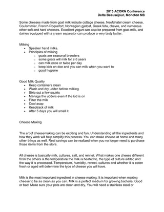 2013 ACORN Conference
Delta Beauséjour, Moncton NB
Some cheeses made from goat milk include cottage cheese, Neufchatel cream cheese,
Coulommier, French Roquefort, Norwegian gjetost, Greek feta, chevre, and numerous
other soft and hard cheeses. Excellent yogurt can also be prepared from goat milk, and
dairies equipped with a cream separator can produce a very tasty butter.

Milking
Speaker hand milks.
Principles of milking
o goats are seasonal breeders
o some goats will milk for 2-3 years
o can milk once or twice per day
o keep kids on doe and you can milk when you want to
o good hygiene

Good Milk Quality
Keep containers clean
Wash and dry udder before milking
Strip out a few squirts
Manage the udders even if the kid is on
Filter the milk
Cool asap
Keeptrack of milk
After 5 days you will smell it

Cheese Making

The art of cheesemaking can be exciting and fun. Understanding all the ingredients and
how they work will help simplify this process. You can make cheese at home and many
other things as well. Real savings can be realized when you no longer need to purchase
those items from the store.

All cheese is basically milk, cultures, salt, and rennet. What makes one cheese different
from the others is the temperature the milk is heated to, the type of culture added and
the way it is processed. Temperature, humidity, rennet, cultures and whether it is eaten
fresh or aged will determine the type of cheese you will have.

Milk is the most important ingredient in cheese making. It is important when making
cheese to be as clean as you can. Milk is a perfect medium for growing bacteria. Good
or bad! Make sure your pots are clean and dry. You will need a stainless steel or

 