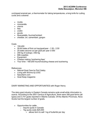 2013 ACORN Conference
Delta Beauséjour, Moncton NB
unchipped enamel pan, a thermometer for taking temperatures, a long knife for cutting
curds and a strainer.

ricotta
mozzarella
chevre
feta
crottin
gouda
bluecastello, fourmed’ambert
cheddar, bri, camembert, gorgon

Costs
150-450
50-60 bales of first cut hay/goat/year - 1.50 - 2.50
25 bales second cut per goat per year 3-350
200 kg of outs/g/y .43$ /kg
Milk supplies
Equipment
Cheese making ‘butchering fees’
Your time - 180-200 hours/including cheese and butchering

References:
Natural Goat Care by Pat Coleby
Living with Worms by COG
fiascofarm.com
Goat Keep magazine

DAIRY MARKETING AND OPPORTUNITIES with Roger Henry

The dairy goat industry in Eastern Canada remains quite small while information is
scarce. According to the 2001 Census of Agriculture, there were 306 goat farms (all
types) and 3,741 goats reported in Atlantic Canada. Of the Atlantic Provinces, Nova
Scotia had the largest number of goats.

Opportunities for cattle
o require quota in Canada
o 1kg quota costs $25,000
 allows farm to sell 1 kg of butterfat per day

 