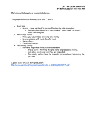 2013 ACORN Conference
Delta Beauséjour, Moncton NB
Marketing will always be a constant challenge.

This presentation was followed by a brief Q and A

Goat feed
o Alyson - more hands off in terms of feeding for milk production
 feeds loose minerals and salts - doesn’t use a block because it
hurts their tongues
Alyson has 7 does
o thinks you would need around 2 for a family
o is now crossing with meat does for meat
o 5 are milkers
o 2 are meat makers
Processing facility o have that inspected and built to the standard
 Steve Owen - from NS designs plans for processing facility.
 Ask other producers how they got inspected.
 For a dairy parlour have the inspector come out and help during the
process.

A good study on goat dairy production:
http://www.agmrc.org/media/cms/goatprofile_e_63BB6B8CD67FA.pdf

 