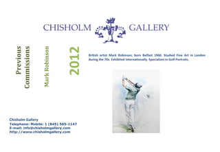 Mark Robinson
     Previous




                                   2012
  Commissions


                                          British artist Mark Robinson, born Belfast 1960. Studied Fine Art in London
                                          during the 70s. Exhibited Internationally. Specializes in Golf Portraits.




Chisholm Gallery
Telephone: Mobile: 1 (845) 505-1147
E-mail: info@chisholmgallery.com
http://www.chisholmgallery.com
 
